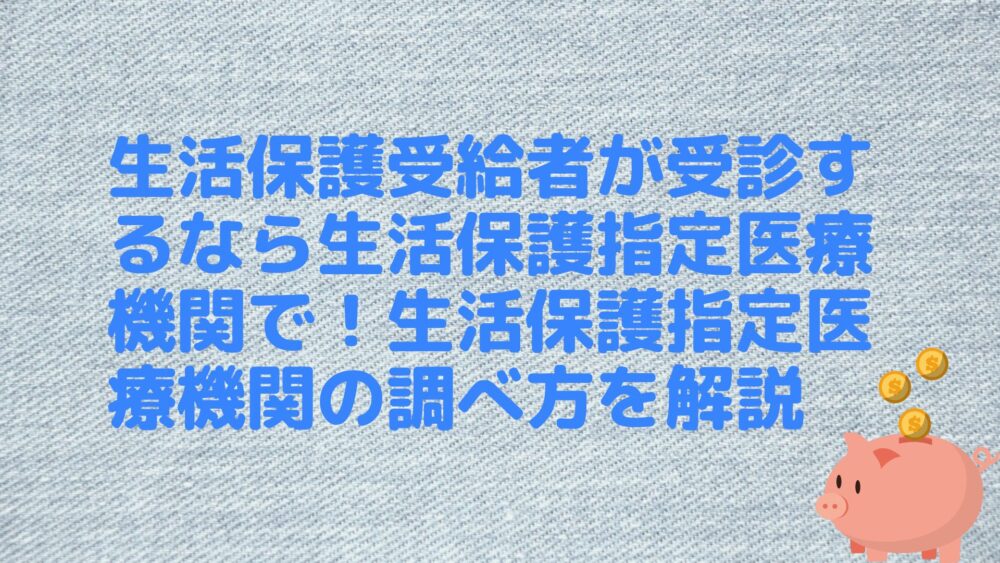 生活保護受給者が受診するなら生活保護指定医療機関で！生活保護指定医療機関の調べ方を解説