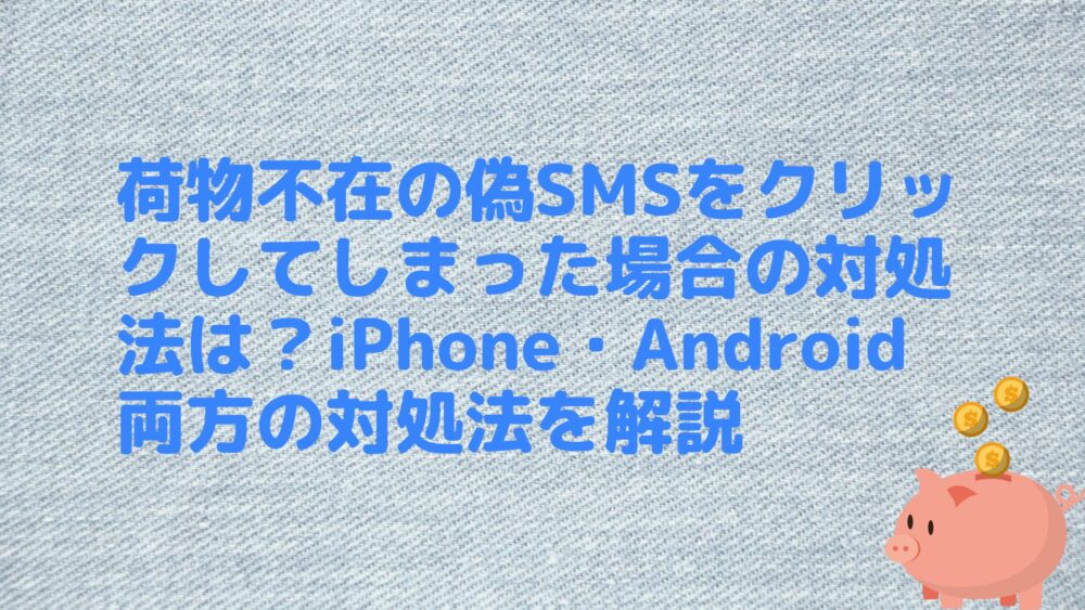 荷物不在の偽SMSをクリックしてしまった場合の対処法は？iPhone・Android両方の対処法を解説