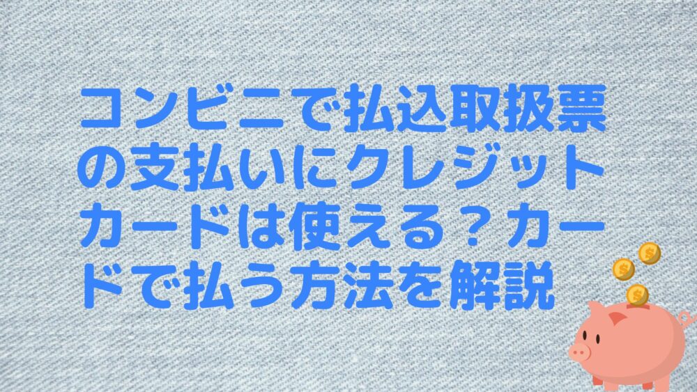 コンビニで払込取扱票の支払いにクレジットカードは使える？カードで払う方法を解説