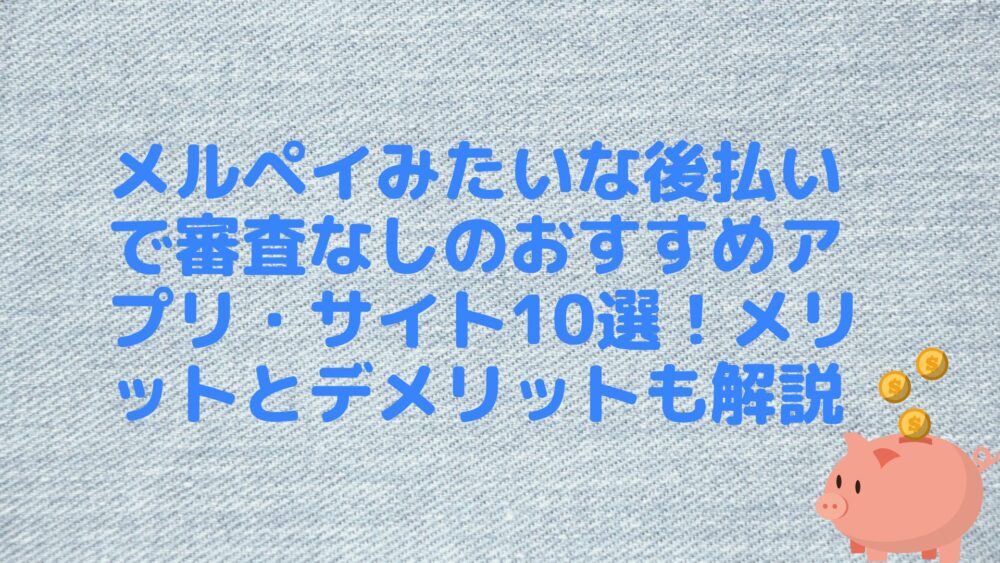 メルペイみたいな後払いで審査なしのおすすめアプリ・サイト10選！メリットとデメリットも解説